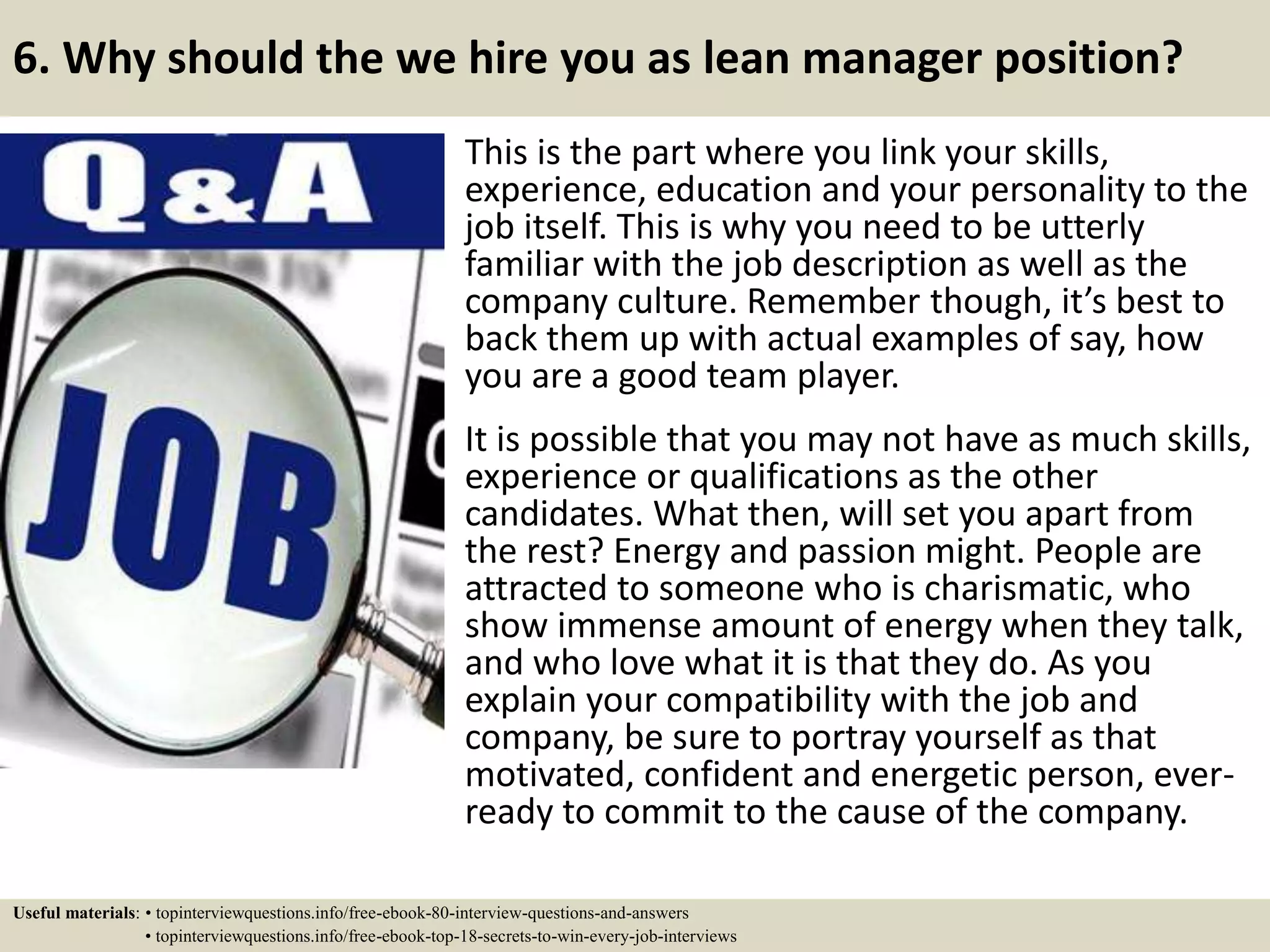 6. Why should the we hire you as lean manager position?
This is the part where you link your skills,
experience, education and your personality to the
job itself. This is why you need to be utterly
familiar with the job description as well as the
company culture. Remember though, it’s best to
back them up with actual examples of say, how
you are a good team player.
It is possible that you may not have as much skills,
experience or qualifications as the other
candidates. What then, will set you apart from
the rest? Energy and passion might. People are
attracted to someone who is charismatic, who
show immense amount of energy when they talk,
and who love what it is that they do. As you
explain your compatibility with the job and
company, be sure to portray yourself as that
motivated, confident and energetic person, ever-
ready to commit to the cause of the company.
Useful materials: • topinterviewquestions.info/free-ebook-80-interview-questions-and-answers
• topinterviewquestions.info/free-ebook-top-18-secrets-to-win-every-job-interviews
 