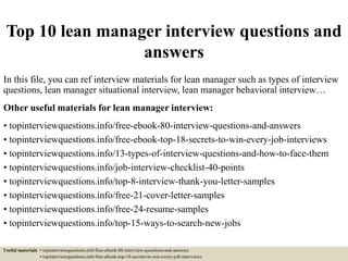 Top 10 lean manager interview questions and
answers
In this file, you can ref interview materials for lean manager such as types of interview
questions, lean manager situational interview, lean manager behavioral interview…
Other useful materials for lean manager interview:
• topinterviewquestions.info/free-ebook-80-interview-questions-and-answers
• topinterviewquestions.info/free-ebook-top-18-secrets-to-win-every-job-interviews
• topinterviewquestions.info/13-types-of-interview-questions-and-how-to-face-them
• topinterviewquestions.info/job-interview-checklist-40-points
• topinterviewquestions.info/top-8-interview-thank-you-letter-samples
• topinterviewquestions.info/free-21-cover-letter-samples
• topinterviewquestions.info/free-24-resume-samples
• topinterviewquestions.info/top-15-ways-to-search-new-jobs
Useful materials: • topinterviewquestions.info/free-ebook-80-interview-questions-and-answers
• topinterviewquestions.info/free-ebook-top-18-secrets-to-win-every-job-interviews
 