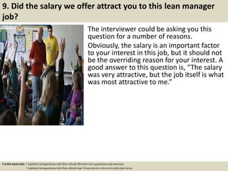 9. Did the salary we offer attract you to this lean manager
job?
The interviewer could be asking you this
question for a number of reasons.
Obviously, the salary is an important factor
to your interest in this job, but it should not
be the overriding reason for your interest. A
good answer to this question is, “The salary
was very attractive, but the job itself is what
was most attractive to me.”
Useful materials: • topinterviewquestions.info/free-ebook-80-interview-questions-and-answers
• topinterviewquestions.info/free-ebook-top-18-secrets-to-win-every-job-interviews
 