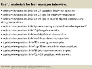 Useful materials for lean manager interview:
• topinterviewquestions.info/top-25-scenarios-interview-questions
• topinterviewquestions.info/top-25-tips-for-interview-preparation
• topinterviewquestions.info/top-10-tips-to-answer-biggest-weakness-and-
strengths-questions
• topinterviewquestions.info/tips-to-answer-question-tell-me-about-yourself
• topinterviewquestions.info/16-job-application-tips
• topinterviewquestions.info/top-14-job-interview-advices
• topinterviewquestions.info/top-18-best-interview-practices
• topinterviewquestions.info/25-career-goals-examples
• topinterviewquestions.info/top-36-technical-interview-questions
• topinterviewquestions.info/18-job-interview-exam-samples
• topinterviewquestions.info/Q-A-25-questions-with-answers
Useful materials: • topinterviewquestions.info/free-ebook-80-interview-questions-and-answers
• topinterviewquestions.info/free-ebook-top-18-secrets-to-win-every-job-interviews
 