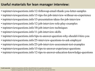 Useful materials for lean manager interview:
• topinterviewquestions.info/12-followup-email-thank-you-letter-samples
• topinterviewquestions.info/15-tips-for-job-interview-withour-no-experience
• topinterviewquestions.info/15-presentation-ideas-for-job-interview
• topinterviewquestions.info/12-job-interview-role-play-examples
• topinterviewquestions.info/10-job-interview-techniques
• topinterviewquestions.info/11-job-interview-skills
• topinterviewquestions.info/tips-to-answer-question-why-should-I-hire-you
• topinterviewquestions.info/25-interview-questions-to-ask-employer
• topinterviewquestions.info/25-job-interview-assessment-test-examples
• topinterviewquestions.info/15-tips-to-answer-experience-questions
• topinterviewquestions.info/12-tips-to-answer-education-knowledge-questions
Useful materials: • topinterviewquestions.info/free-ebook-80-interview-questions-and-answers
• topinterviewquestions.info/free-ebook-top-18-secrets-to-win-every-job-interviews
 