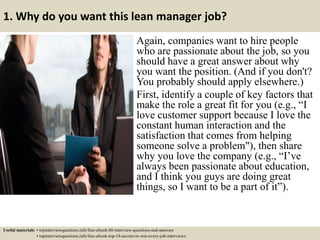 1. Why do you want this lean manager job?
Again, companies want to hire people
who are passionate about the job, so you
should have a great answer about why
you want the position. (And if you don't?
You probably should apply elsewhere.)
First, identify a couple of key factors that
make the role a great fit for you (e.g., “I
love customer support because I love the
constant human interaction and the
satisfaction that comes from helping
someone solve a problem"), then share
why you love the company (e.g., “I’ve
always been passionate about education,
and I think you guys are doing great
things, so I want to be a part of it”).
Useful materials: • topinterviewquestions.info/free-ebook-80-interview-questions-and-answers
• topinterviewquestions.info/free-ebook-top-18-secrets-to-win-every-job-interviews
 