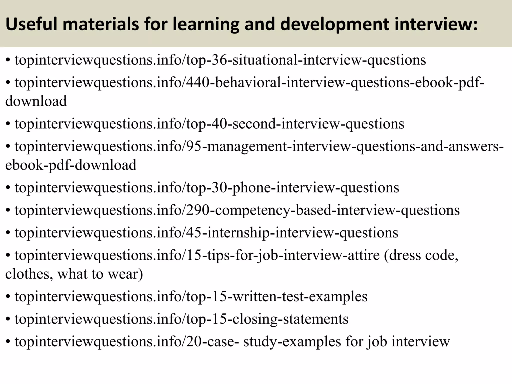 Useful materials for learning and development interview:
• topinterviewquestions.info/top-36-situational-interview-questions
• topinterviewquestions.info/440-behavioral-interview-questions-ebook-pdf-
download
• topinterviewquestions.info/top-40-second-interview-questions
• topinterviewquestions.info/95-management-interview-questions-and-answers-
ebook-pdf-download
• topinterviewquestions.info/top-30-phone-interview-questions
• topinterviewquestions.info/290-competency-based-interview-questions
• topinterviewquestions.info/45-internship-interview-questions
• topinterviewquestions.info/15-tips-for-job-interview-attire (dress code,
clothes, what to wear)
• topinterviewquestions.info/top-15-written-test-examples
• topinterviewquestions.info/top-15-closing-statements
• topinterviewquestions.info/20-case- study-examples for job interview
 