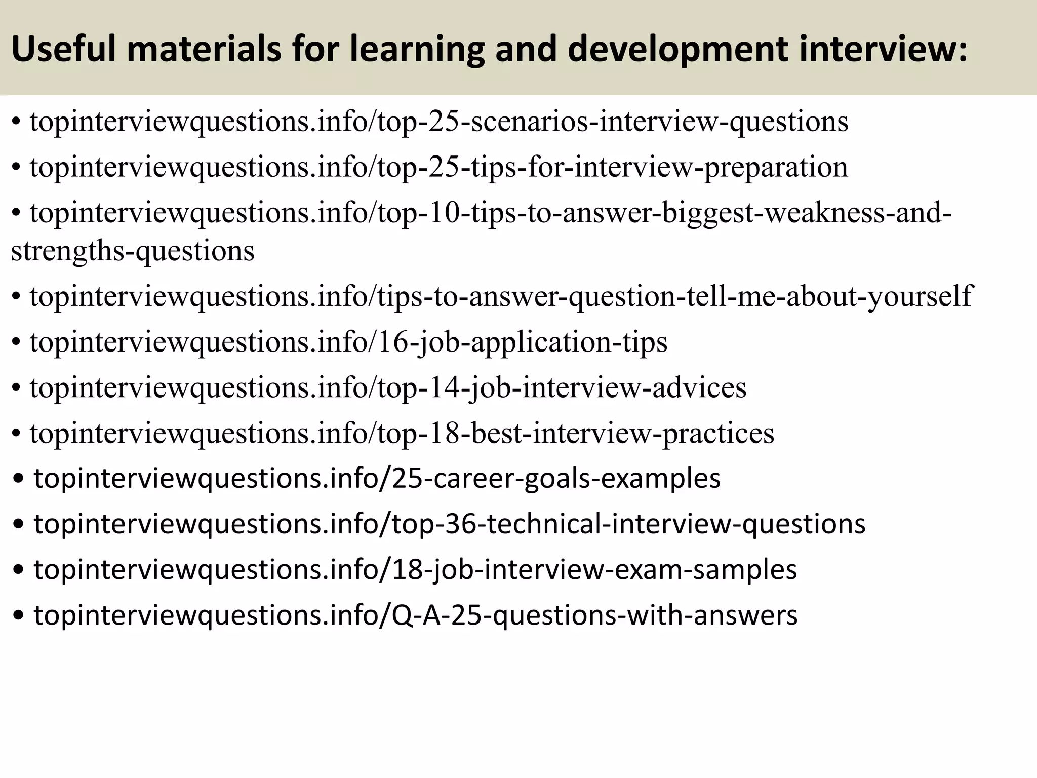 Useful materials for learning and development interview:
• topinterviewquestions.info/top-25-scenarios-interview-questions
• topinterviewquestions.info/top-25-tips-for-interview-preparation
• topinterviewquestions.info/top-10-tips-to-answer-biggest-weakness-and-
strengths-questions
• topinterviewquestions.info/tips-to-answer-question-tell-me-about-yourself
• topinterviewquestions.info/16-job-application-tips
• topinterviewquestions.info/top-14-job-interview-advices
• topinterviewquestions.info/top-18-best-interview-practices
• topinterviewquestions.info/25-career-goals-examples
• topinterviewquestions.info/top-36-technical-interview-questions
• topinterviewquestions.info/18-job-interview-exam-samples
• topinterviewquestions.info/Q-A-25-questions-with-answers
 