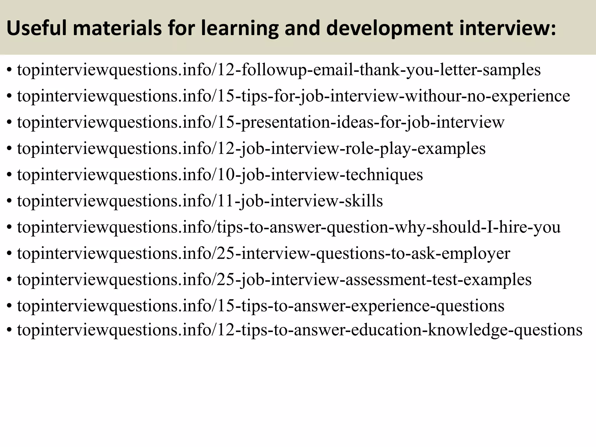 Useful materials for learning and development interview:
• topinterviewquestions.info/12-followup-email-thank-you-letter-samples
• topinterviewquestions.info/15-tips-for-job-interview-withour-no-experience
• topinterviewquestions.info/15-presentation-ideas-for-job-interview
• topinterviewquestions.info/12-job-interview-role-play-examples
• topinterviewquestions.info/10-job-interview-techniques
• topinterviewquestions.info/11-job-interview-skills
• topinterviewquestions.info/tips-to-answer-question-why-should-I-hire-you
• topinterviewquestions.info/25-interview-questions-to-ask-employer
• topinterviewquestions.info/25-job-interview-assessment-test-examples
• topinterviewquestions.info/15-tips-to-answer-experience-questions
• topinterviewquestions.info/12-tips-to-answer-education-knowledge-questions
 