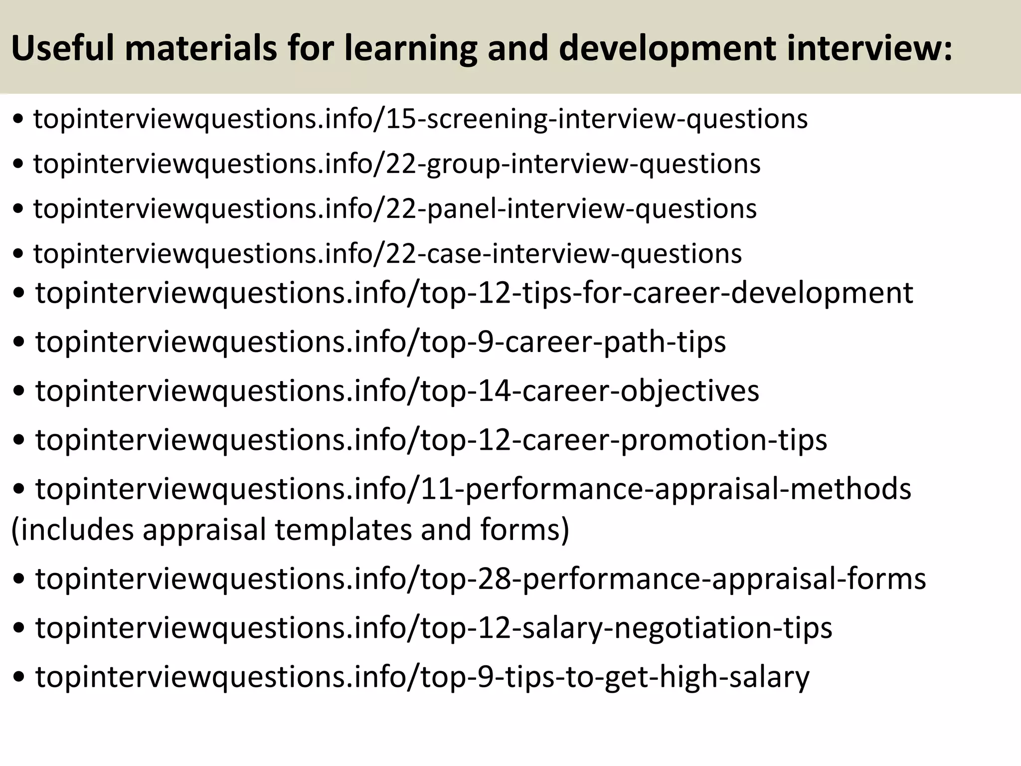 Useful materials for learning and development interview:
• topinterviewquestions.info/15-screening-interview-questions
• topinterviewquestions.info/22-group-interview-questions
• topinterviewquestions.info/22-panel-interview-questions
• topinterviewquestions.info/22-case-interview-questions
• topinterviewquestions.info/top-12-tips-for-career-development
• topinterviewquestions.info/top-9-career-path-tips
• topinterviewquestions.info/top-14-career-objectives
• topinterviewquestions.info/top-12-career-promotion-tips
• topinterviewquestions.info/11-performance-appraisal-methods
(includes appraisal templates and forms)
• topinterviewquestions.info/top-28-performance-appraisal-forms
• topinterviewquestions.info/top-12-salary-negotiation-tips
• topinterviewquestions.info/top-9-tips-to-get-high-salary
 