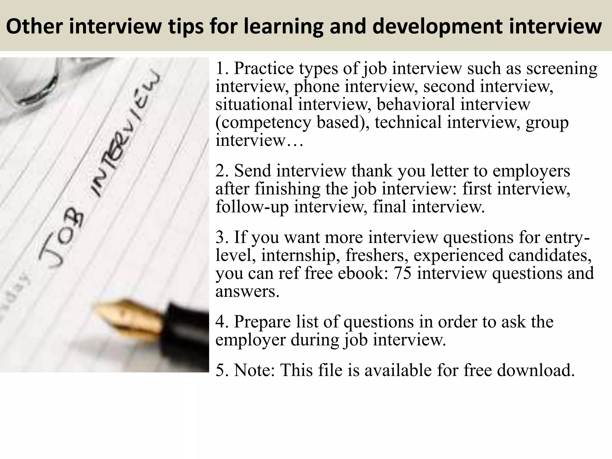 Other interview tips for learning and development interview
1. Practice types of job interview such as screening
interview, phone interview, second interview,
situational interview, behavioral interview
(competency based), technical interview, group
interview…
2. Send interview thank you letter to employers
after finishing the job interview: first interview,
follow-up interview, final interview.
3. If you want more interview questions for entry-
level, internship, freshers, experienced candidates,
you can ref free ebook: 75 interview questions and
answers.
4. Prepare list of questions in order to ask the
employer during job interview.
5. Note: This file is available for free download.
 