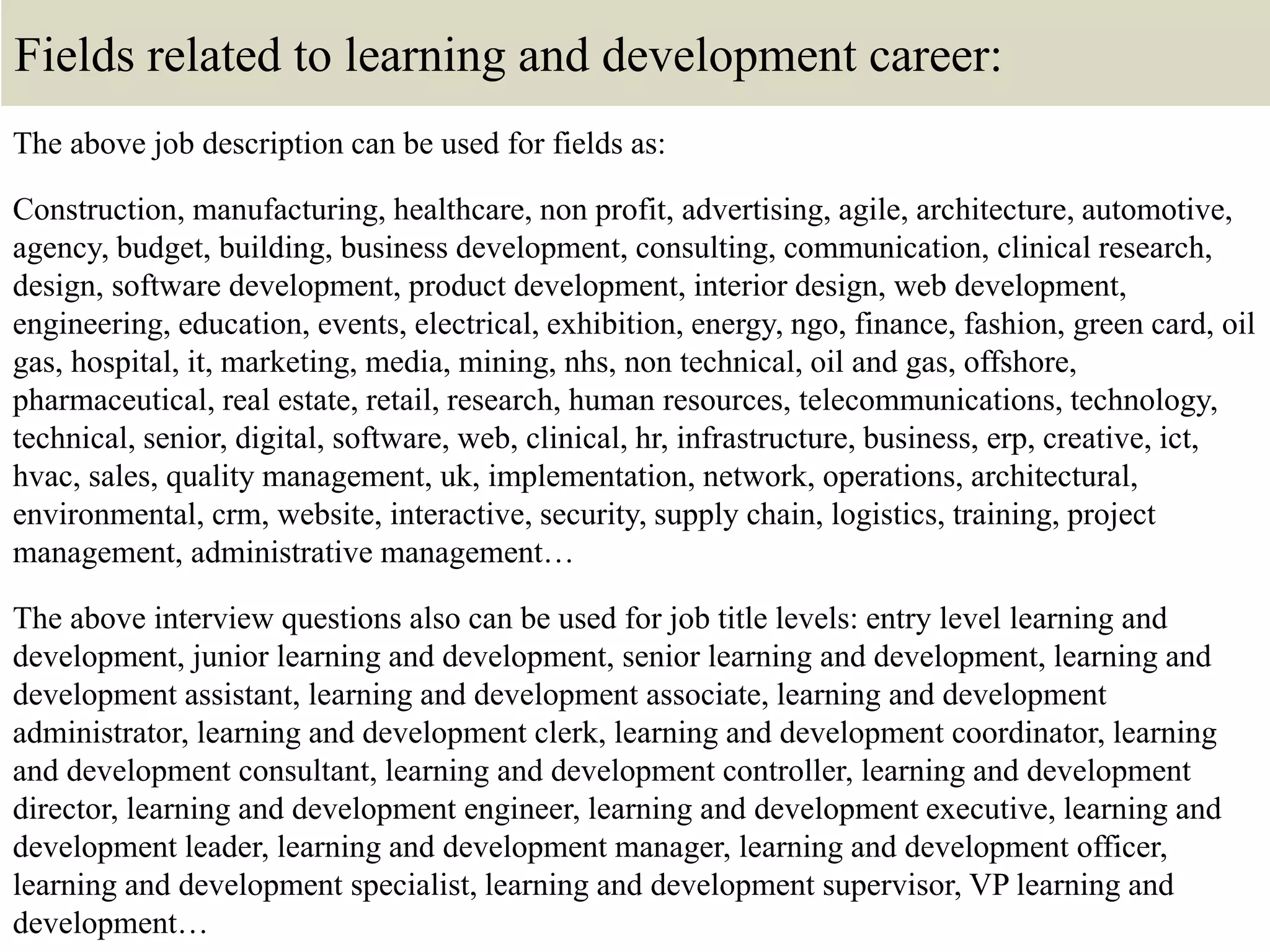 Fields related to learning and development career:
The above job description can be used for fields as:
Construction, manufacturing, healthcare, non profit, advertising, agile, architecture, automotive,
agency, budget, building, business development, consulting, communication, clinical research,
design, software development, product development, interior design, web development,
engineering, education, events, electrical, exhibition, energy, ngo, finance, fashion, green card, oil
gas, hospital, it, marketing, media, mining, nhs, non technical, oil and gas, offshore,
pharmaceutical, real estate, retail, research, human resources, telecommunications, technology,
technical, senior, digital, software, web, clinical, hr, infrastructure, business, erp, creative, ict,
hvac, sales, quality management, uk, implementation, network, operations, architectural,
environmental, crm, website, interactive, security, supply chain, logistics, training, project
management, administrative management…
The above interview questions also can be used for job title levels: entry level learning and
development, junior learning and development, senior learning and development, learning and
development assistant, learning and development associate, learning and development
administrator, learning and development clerk, learning and development coordinator, learning
and development consultant, learning and development controller, learning and development
director, learning and development engineer, learning and development executive, learning and
development leader, learning and development manager, learning and development officer,
learning and development specialist, learning and development supervisor, VP learning and
development…
 