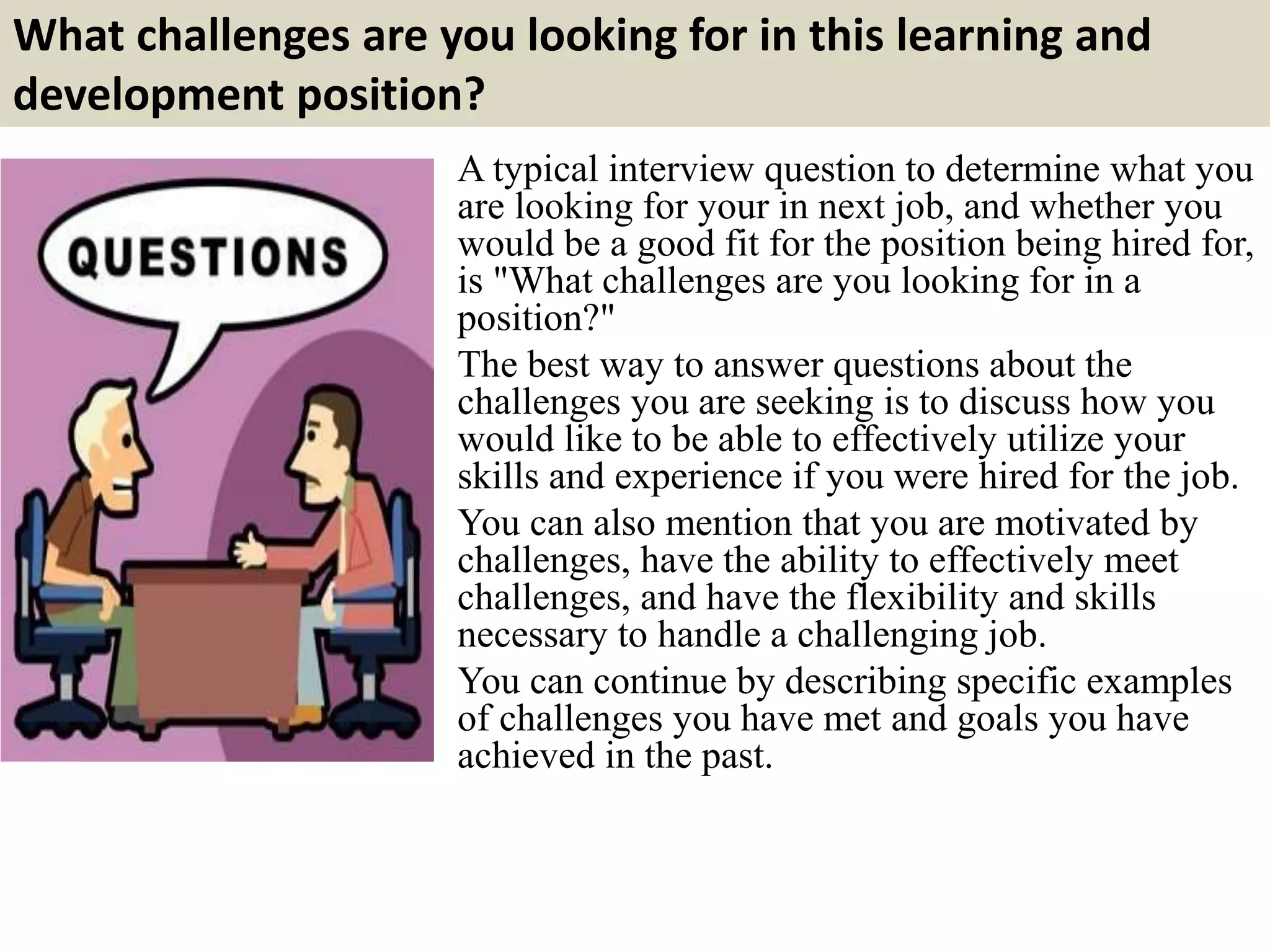 What challenges are you looking for in this learning and
development position?
A typical interview question to determine what you
are looking for your in next job, and whether you
would be a good fit for the position being hired for,
is "What challenges are you looking for in a
position?"
The best way to answer questions about the
challenges you are seeking is to discuss how you
would like to be able to effectively utilize your
skills and experience if you were hired for the job.
You can also mention that you are motivated by
challenges, have the ability to effectively meet
challenges, and have the flexibility and skills
necessary to handle a challenging job.
You can continue by describing specific examples
of challenges you have met and goals you have
achieved in the past.
 