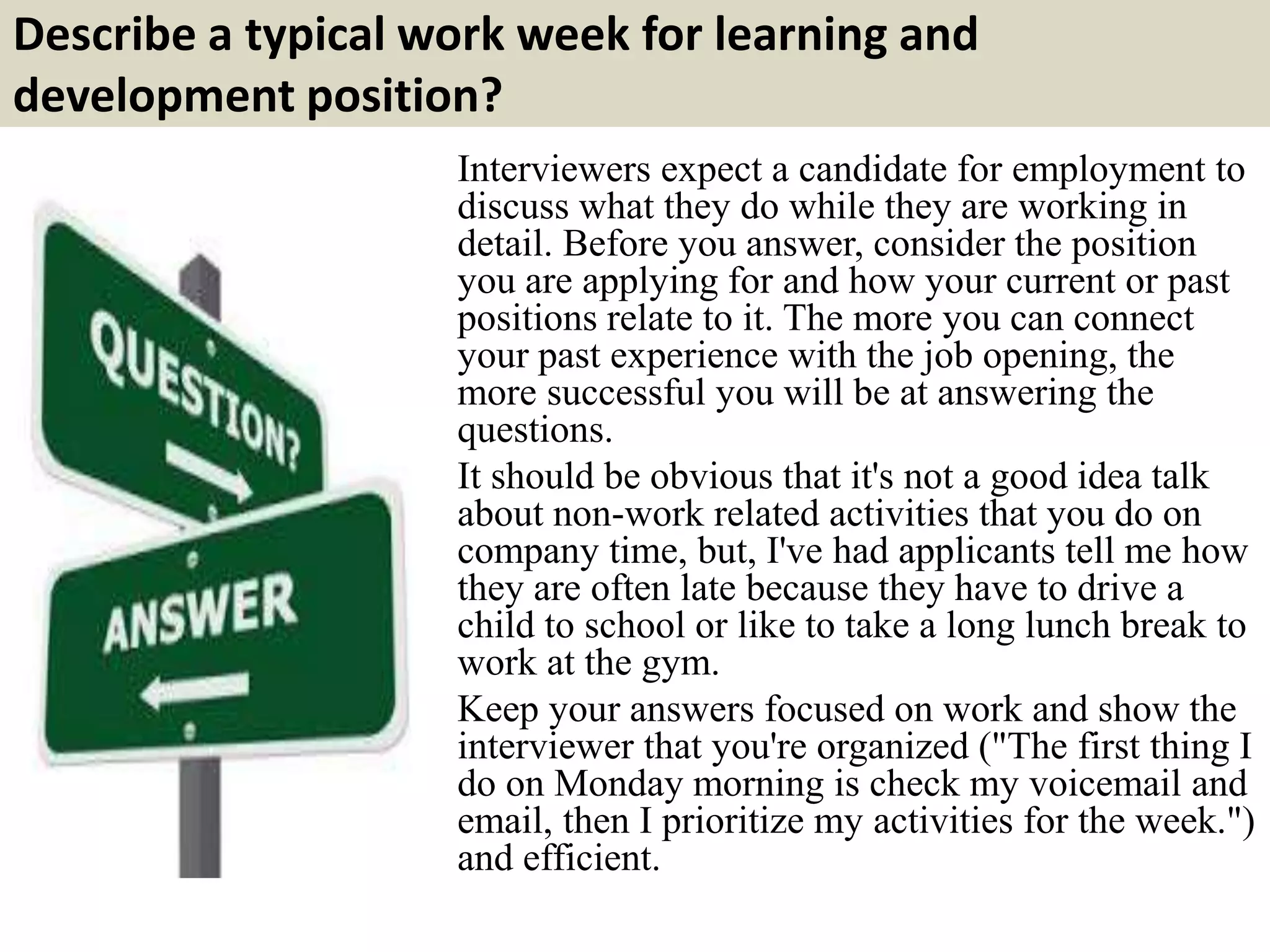 Describe a typical work week for learning and
development position?
Interviewers expect a candidate for employment to
discuss what they do while they are working in
detail. Before you answer, consider the position
you are applying for and how your current or past
positions relate to it. The more you can connect
your past experience with the job opening, the
more successful you will be at answering the
questions.
It should be obvious that it's not a good idea talk
about non-work related activities that you do on
company time, but, I've had applicants tell me how
they are often late because they have to drive a
child to school or like to take a long lunch break to
work at the gym.
Keep your answers focused on work and show the
interviewer that you're organized ("The first thing I
do on Monday morning is check my voicemail and
email, then I prioritize my activities for the week.")
and efficient.
 
