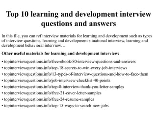 Top 10 learning and development interview
questions and answers
In this file, you can ref interview materials for learning and development such as types
of interview questions, learning and development situational interview, learning and
development behavioral interview…
Other useful materials for learning and development interview:
• topinterviewquestions.info/free-ebook-80-interview-questions-and-answers
• topinterviewquestions.info/top-18-secrets-to-win-every-job-interviews
• topinterviewquestions.info/13-types-of-interview-questions-and-how-to-face-them
• topinterviewquestions.info/job-interview-checklist-40-points
• topinterviewquestions.info/top-8-interview-thank-you-letter-samples
• topinterviewquestions.info/free-21-cover-letter-samples
• topinterviewquestions.info/free-24-resume-samples
• topinterviewquestions.info/top-15-ways-to-search-new-jobs
 