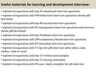 Useful materials for learning and development interview:
• topinterviewquestions.info/top-36-situational-interview-questions
• topinterviewquestions.info/440-behavioral-interview-questions-ebook-pdf-
download
• topinterviewquestions.info/top-40-second-interview-questions
• topinterviewquestions.info/95-management-interview-questions-and-answers-
ebook-pdf-download
• topinterviewquestions.info/top-30-phone-interview-questions
• topinterviewquestions.info/290-competency-based-interview-questions
• topinterviewquestions.info/45-internship-interview-questions
• topinterviewquestions.info/15-tips-for-job-interview-attire (dress code,
clothes, what to wear)
• topinterviewquestions.info/top-15-written-test-examples
• topinterviewquestions.info/top-15-closing-statements
• topinterviewquestions.info/20-case- study-examples for job interview
 