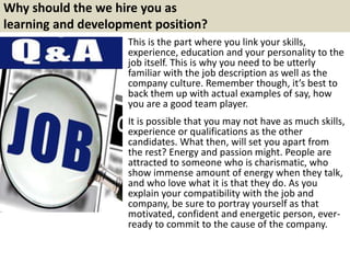 Why should the we hire you as
learning and development position?
This is the part where you link your skills,
experience, education and your personality to the
job itself. This is why you need to be utterly
familiar with the job description as well as the
company culture. Remember though, it’s best to
back them up with actual examples of say, how
you are a good team player.
It is possible that you may not have as much skills,
experience or qualifications as the other
candidates. What then, will set you apart from
the rest? Energy and passion might. People are
attracted to someone who is charismatic, who
show immense amount of energy when they talk,
and who love what it is that they do. As you
explain your compatibility with the job and
company, be sure to portray yourself as that
motivated, confident and energetic person, ever-
ready to commit to the cause of the company.
 