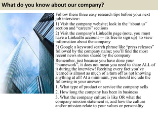 What do you know about our company?
Follow these three easy research tips before your next
job interview:
1) Visit the company website; look in the “about us”
section and “careers” sections
2) Visit the company’s LinkedIn page (note, you must
have a LinkedIn account — its free to sign up) to view
information about the company
3) Google a keyword search phrase like “press releases”
followed by the company name; you’ll find the most
recent news stories shared by the company
Remember, just because you have done your
“homework”, it does not mean you need to share ALL of
it during the interview! Reciting every fact you’ve
learned is almost as much of a turn off as not knowing
anything at all! At a minimum, you should include the
following in your answer:
1. What type of product or service the company sells
2. How long the company has been in business
3. What the company culture is like OR what the
company mission statement is, and how the culture
and/or mission relate to your values or personality
 