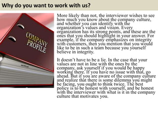 Why do you want to work with us?
More likely than not, the interviewer wishes to see
how much you know about the company culture,
and whether you can identify with the
organization’s values and vision. Every
organization has its strong points, and these are the
ones that you should highlight in your answer. For
example, if the company emphasizes on integrity
with customers, then you mention that you would
like to be in such a team because you yourself
believe in integrity.
It doesn’t have to be a lie. In the case that your
values are not in line with the ones by the
company, ask yourself if you would be happy
working there. If you have no issue with that, go
ahead. But if you are aware of the company culture
and realize that there is some dilemma you might
be facing, you ought to think twice. The best
policy is to be honest with yourself, and be honest
with the interviewer with what is it in the company
culture that motivates you.
 
