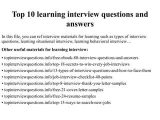 Top 10 learning interview questions and
answers
In this file, you can ref interview materials for learning such as types of interview
questions, learning situational interview, learning behavioral interview…
Other useful materials for learning interview:
• topinterviewquestions.info/free-ebook-80-interview-questions-and-answers
• topinterviewquestions.info/top-18-secrets-to-win-every-job-interviews
• topinterviewquestions.info/13-types-of-interview-questions-and-how-to-face-them
• topinterviewquestions.info/job-interview-checklist-40-points
• topinterviewquestions.info/top-8-interview-thank-you-letter-samples
• topinterviewquestions.info/free-21-cover-letter-samples
• topinterviewquestions.info/free-24-resume-samples
• topinterviewquestions.info/top-15-ways-to-search-new-jobs
 
