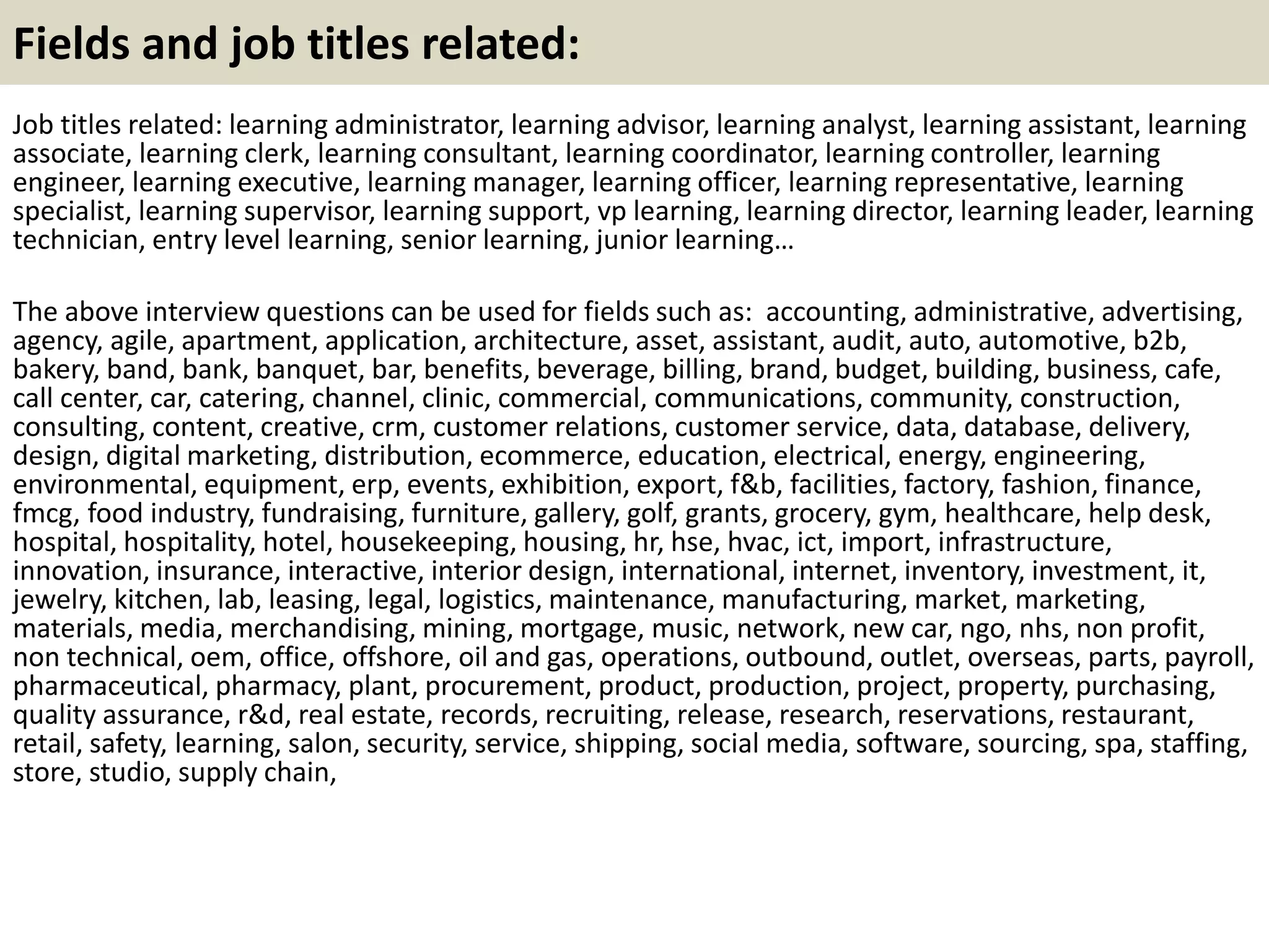 Fields and job titles related:
Job titles related: learning administrator, learning advisor, learning analyst, learning assistant, learning
associate, learning clerk, learning consultant, learning coordinator, learning controller, learning
engineer, learning executive, learning manager, learning officer, learning representative, learning
specialist, learning supervisor, learning support, vp learning, learning director, learning leader, learning
technician, entry level learning, senior learning, junior learning…
The above interview questions can be used for fields such as: accounting, administrative, advertising,
agency, agile, apartment, application, architecture, asset, assistant, audit, auto, automotive, b2b,
bakery, band, bank, banquet, bar, benefits, beverage, billing, brand, budget, building, business, cafe,
call center, car, catering, channel, clinic, commercial, communications, community, construction,
consulting, content, creative, crm, customer relations, customer service, data, database, delivery,
design, digital marketing, distribution, ecommerce, education, electrical, energy, engineering,
environmental, equipment, erp, events, exhibition, export, f&b, facilities, factory, fashion, finance,
fmcg, food industry, fundraising, furniture, gallery, golf, grants, grocery, gym, healthcare, help desk,
hospital, hospitality, hotel, housekeeping, housing, hr, hse, hvac, ict, import, infrastructure,
innovation, insurance, interactive, interior design, international, internet, inventory, investment, it,
jewelry, kitchen, lab, leasing, legal, logistics, maintenance, manufacturing, market, marketing,
materials, media, merchandising, mining, mortgage, music, network, new car, ngo, nhs, non profit,
non technical, oem, office, offshore, oil and gas, operations, outbound, outlet, overseas, parts, payroll,
pharmaceutical, pharmacy, plant, procurement, product, production, project, property, purchasing,
quality assurance, r&d, real estate, records, recruiting, release, research, reservations, restaurant,
retail, safety, learning, salon, security, service, shipping, social media, software, sourcing, spa, staffing,
store, studio, supply chain,
 