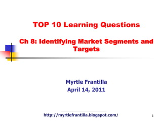 TOP 10 Learning Questions Ch 8: Identifying Market Segments and Targets Myrtle Frantilla April 14, 2011 http://myrtlefrantilla.blogspot.com/ 1 
