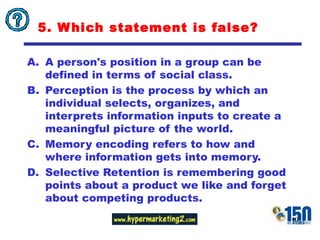 5.  Which statement is false? A person's position in a group can be defined in terms of social class.  Perception is the process by which an individual selects, organizes, and interprets information inputs to create a meaningful picture of the world. Memory encoding refers to how and where information gets into memory.  Selective Retention is remembering good points about a product we like and forget about competing products. 