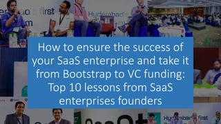How to ensure the success of
your SaaS enterprise and take it
from Bootstrap to VC funding:
Top 10 lessons from SaaS
enterprises founders
 