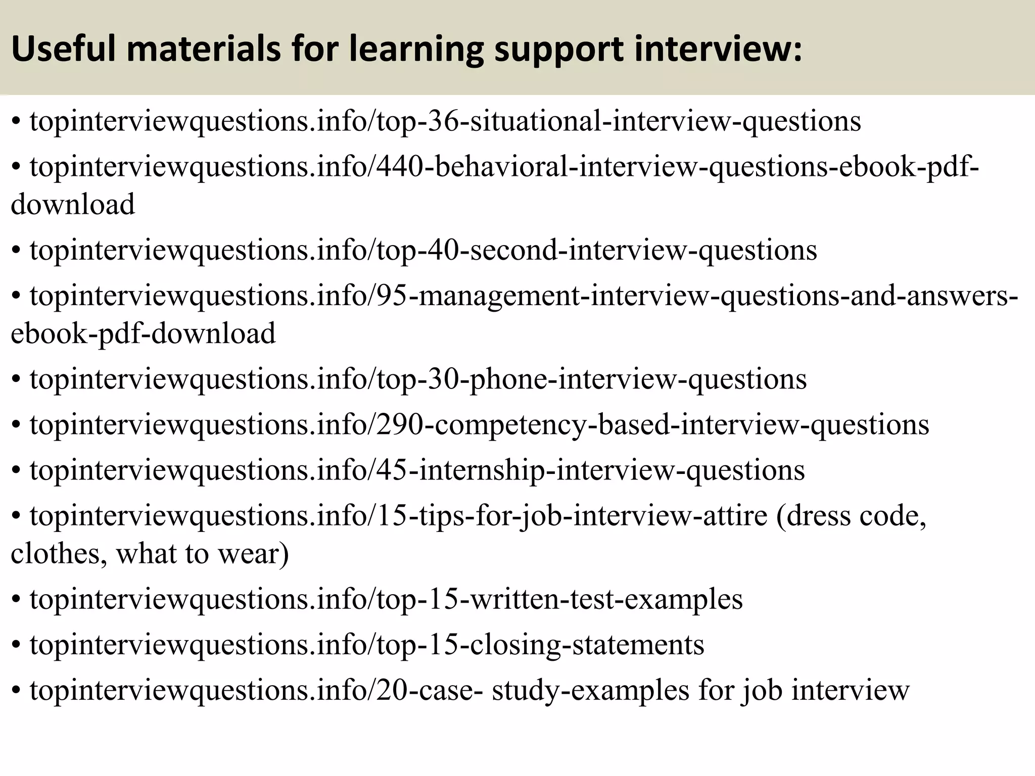 Useful materials for learning support interview:
• topinterviewquestions.info/top-36-situational-interview-questions
• topinterviewquestions.info/440-behavioral-interview-questions-ebook-pdf-
download
• topinterviewquestions.info/top-40-second-interview-questions
• topinterviewquestions.info/95-management-interview-questions-and-answers-
ebook-pdf-download
• topinterviewquestions.info/top-30-phone-interview-questions
• topinterviewquestions.info/290-competency-based-interview-questions
• topinterviewquestions.info/45-internship-interview-questions
• topinterviewquestions.info/15-tips-for-job-interview-attire (dress code,
clothes, what to wear)
• topinterviewquestions.info/top-15-written-test-examples
• topinterviewquestions.info/top-15-closing-statements
• topinterviewquestions.info/20-case- study-examples for job interview
 