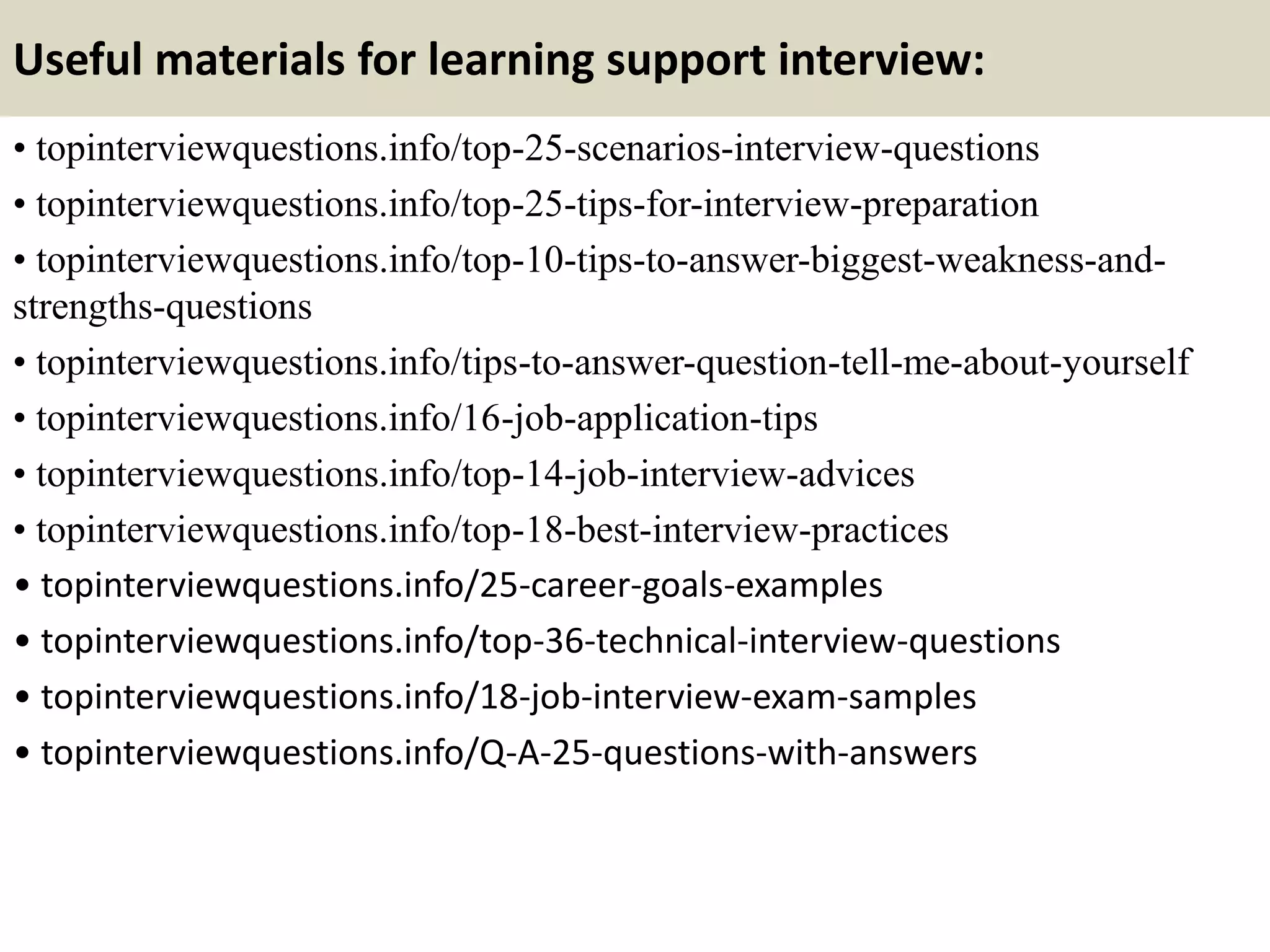 Useful materials for learning support interview:
• topinterviewquestions.info/top-25-scenarios-interview-questions
• topinterviewquestions.info/top-25-tips-for-interview-preparation
• topinterviewquestions.info/top-10-tips-to-answer-biggest-weakness-and-
strengths-questions
• topinterviewquestions.info/tips-to-answer-question-tell-me-about-yourself
• topinterviewquestions.info/16-job-application-tips
• topinterviewquestions.info/top-14-job-interview-advices
• topinterviewquestions.info/top-18-best-interview-practices
• topinterviewquestions.info/25-career-goals-examples
• topinterviewquestions.info/top-36-technical-interview-questions
• topinterviewquestions.info/18-job-interview-exam-samples
• topinterviewquestions.info/Q-A-25-questions-with-answers
 