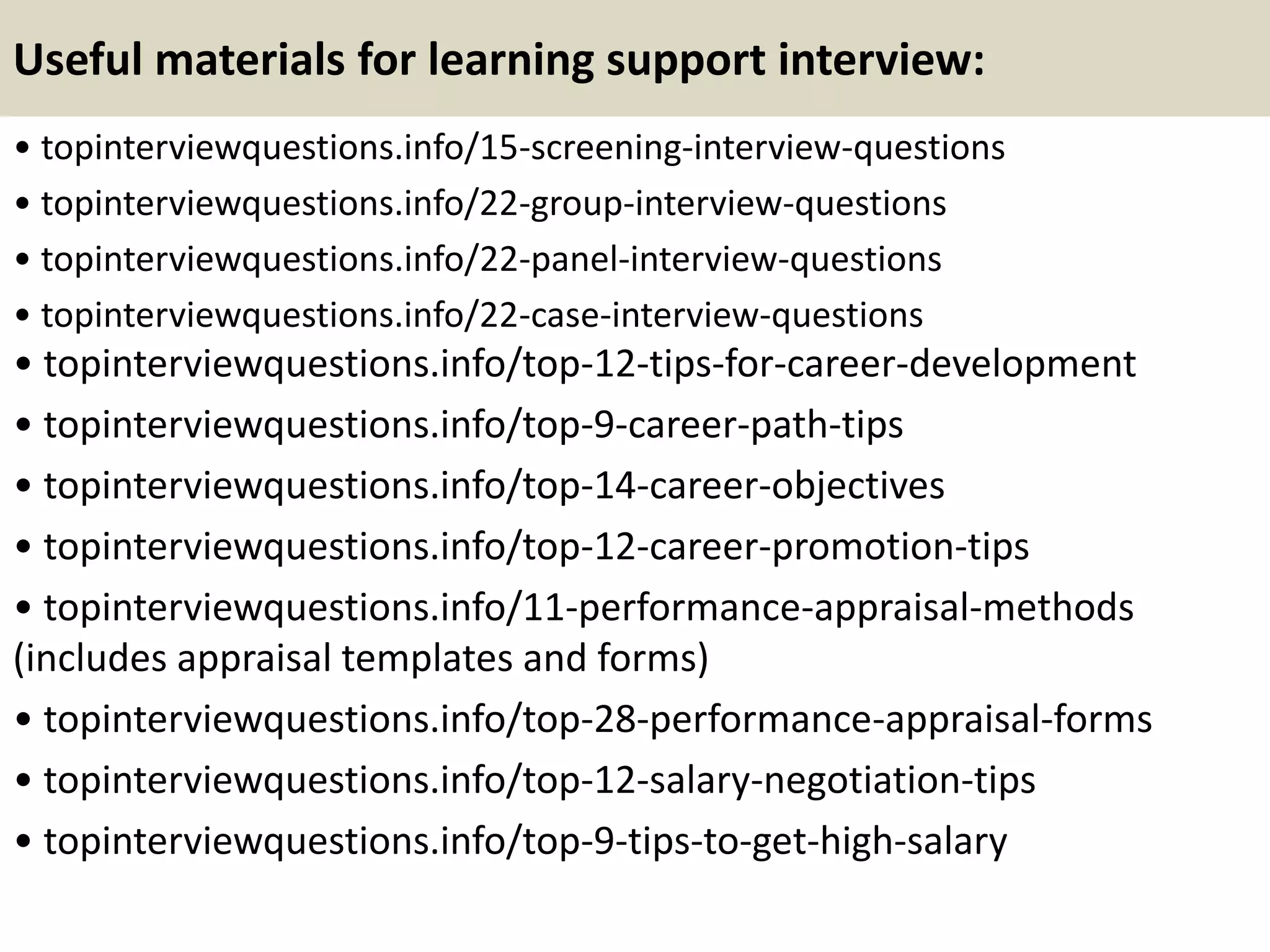 Useful materials for learning support interview:
• topinterviewquestions.info/15-screening-interview-questions
• topinterviewquestions.info/22-group-interview-questions
• topinterviewquestions.info/22-panel-interview-questions
• topinterviewquestions.info/22-case-interview-questions
• topinterviewquestions.info/top-12-tips-for-career-development
• topinterviewquestions.info/top-9-career-path-tips
• topinterviewquestions.info/top-14-career-objectives
• topinterviewquestions.info/top-12-career-promotion-tips
• topinterviewquestions.info/11-performance-appraisal-methods
(includes appraisal templates and forms)
• topinterviewquestions.info/top-28-performance-appraisal-forms
• topinterviewquestions.info/top-12-salary-negotiation-tips
• topinterviewquestions.info/top-9-tips-to-get-high-salary
 