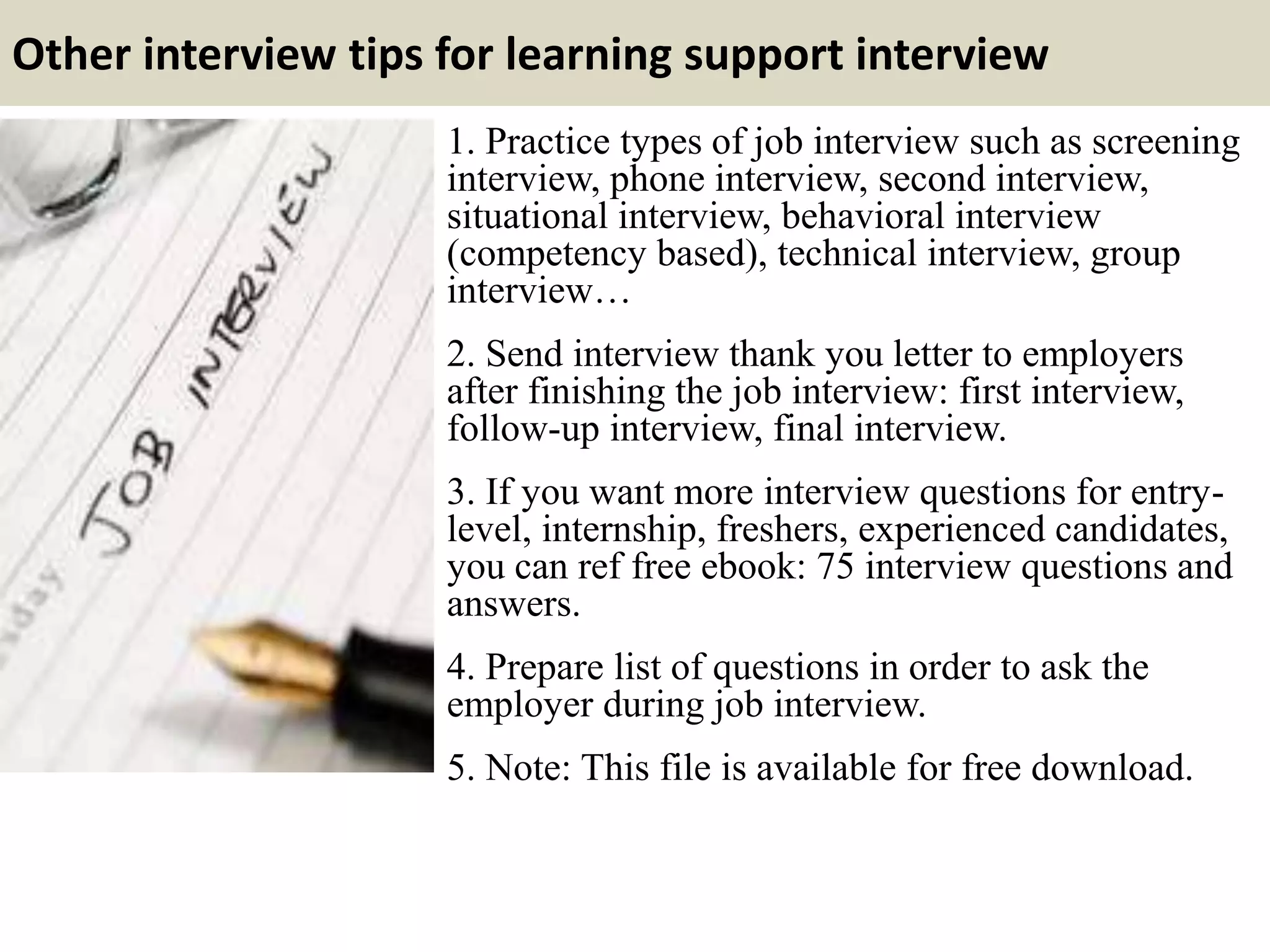 Other interview tips for learning support interview
1. Practice types of job interview such as screening
interview, phone interview, second interview,
situational interview, behavioral interview
(competency based), technical interview, group
interview…
2. Send interview thank you letter to employers
after finishing the job interview: first interview,
follow-up interview, final interview.
3. If you want more interview questions for entry-
level, internship, freshers, experienced candidates,
you can ref free ebook: 75 interview questions and
answers.
4. Prepare list of questions in order to ask the
employer during job interview.
5. Note: This file is available for free download.
 