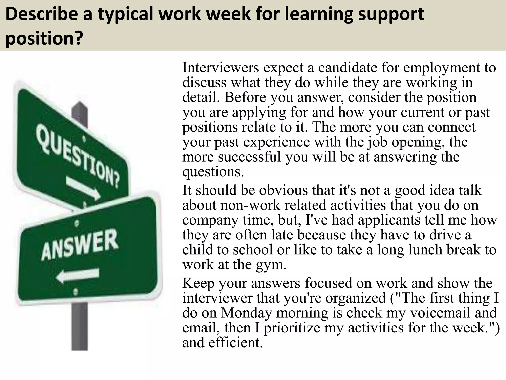 Describe a typical work week for learning support
position?
Interviewers expect a candidate for employment to
discuss what they do while they are working in
detail. Before you answer, consider the position
you are applying for and how your current or past
positions relate to it. The more you can connect
your past experience with the job opening, the
more successful you will be at answering the
questions.
It should be obvious that it's not a good idea talk
about non-work related activities that you do on
company time, but, I've had applicants tell me how
they are often late because they have to drive a
child to school or like to take a long lunch break to
work at the gym.
Keep your answers focused on work and show the
interviewer that you're organized ("The first thing I
do on Monday morning is check my voicemail and
email, then I prioritize my activities for the week.")
and efficient.
 
