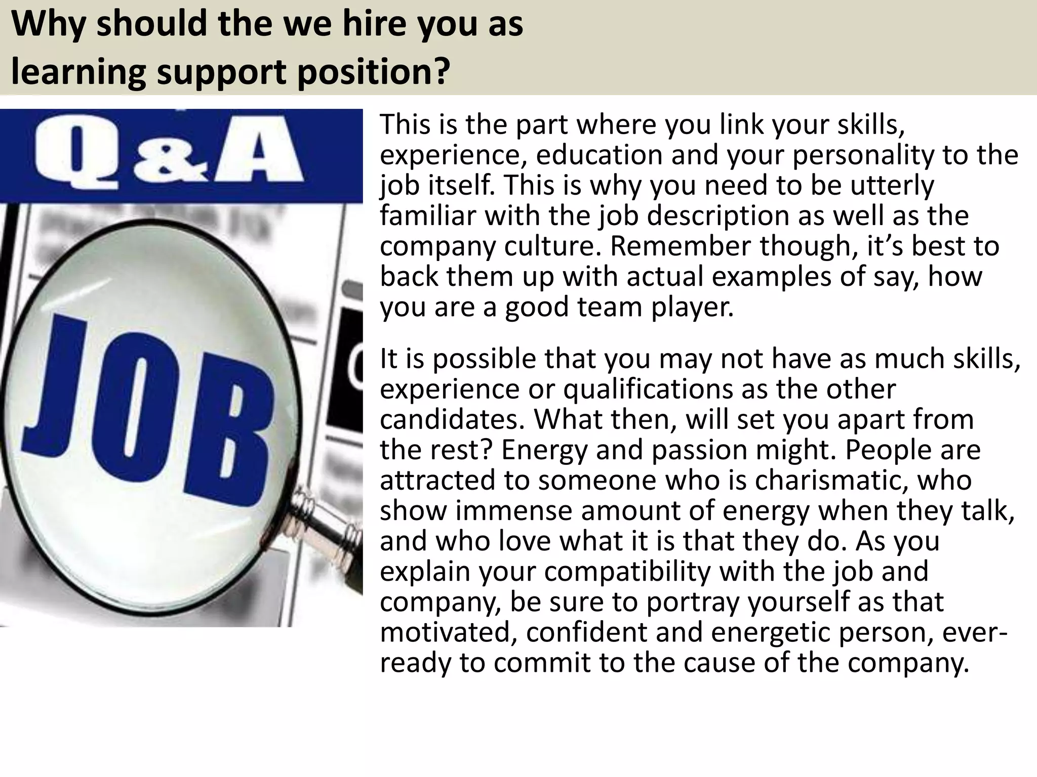 Why should the we hire you as
learning support position?
This is the part where you link your skills,
experience, education and your personality to the
job itself. This is why you need to be utterly
familiar with the job description as well as the
company culture. Remember though, it’s best to
back them up with actual examples of say, how
you are a good team player.
It is possible that you may not have as much skills,
experience or qualifications as the other
candidates. What then, will set you apart from
the rest? Energy and passion might. People are
attracted to someone who is charismatic, who
show immense amount of energy when they talk,
and who love what it is that they do. As you
explain your compatibility with the job and
company, be sure to portray yourself as that
motivated, confident and energetic person, ever-
ready to commit to the cause of the company.
 