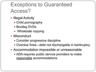 Exceptions to Guaranteed
Access?
 Illegal Activity
 Child pornography
 Bootleg DVDs
 Wholesale copying
 Misconduct
 Consider progressive discipline
 Overdue fines—debt not dischargable in bankruptcy
 Accommodation impossible or unreasonable
 ADA requires public service providers to make
reasonable accommodations
 