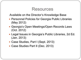Resources
Available on the Director’s Knowledge Base
 Personnel Policies for Georgia Public Libraries
(May 2012)
 Georgia’s Open Meetings/Open Records Laws
(Oct. 2012)
 Legal Issues in Georgia’s Public Libraries, 2d Ed.
(Jan. 2013)
 Case Studies, Part I (Sept. 2013)
 Case Studies Part II (Dec. 2013)
 