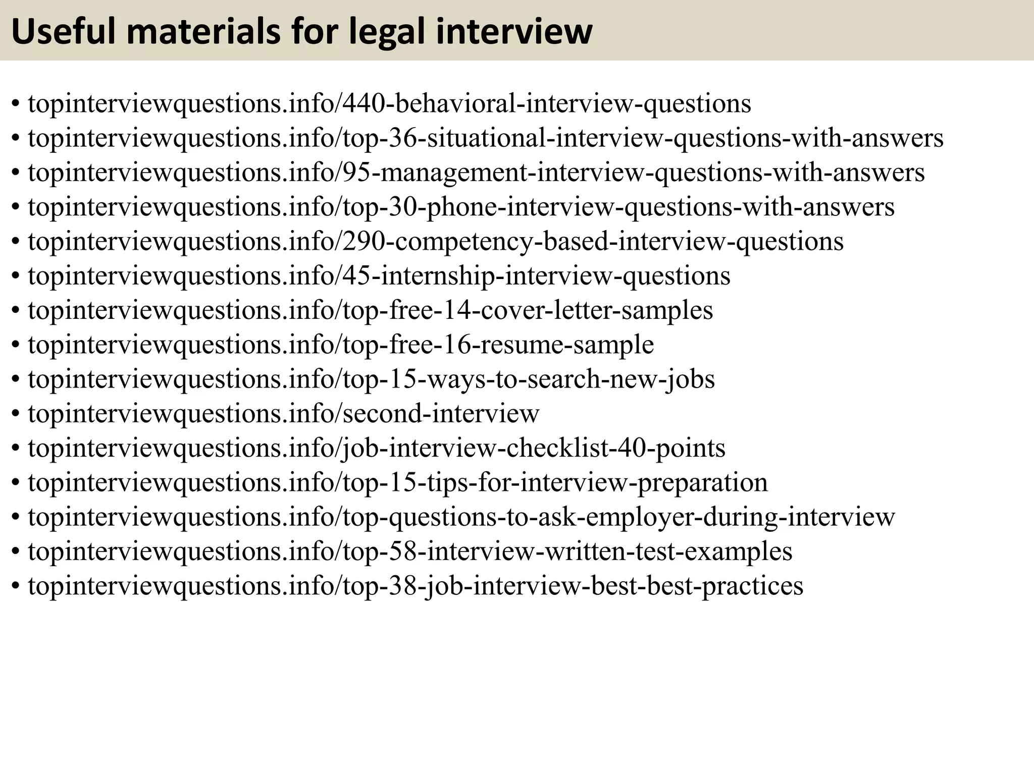 Useful materials for legal interview
• topinterviewquestions.info/440-behavioral-interview-questions
• topinterviewquestions.info/top-36-situational-interview-questions-with-answers
• topinterviewquestions.info/95-management-interview-questions-with-answers
• topinterviewquestions.info/top-30-phone-interview-questions-with-answers
• topinterviewquestions.info/290-competency-based-interview-questions
• topinterviewquestions.info/45-internship-interview-questions
• topinterviewquestions.info/top-free-14-cover-letter-samples
• topinterviewquestions.info/top-free-16-resume-sample
• topinterviewquestions.info/top-15-ways-to-search-new-jobs
• topinterviewquestions.info/second-interview
• topinterviewquestions.info/job-interview-checklist-40-points
• topinterviewquestions.info/top-15-tips-for-interview-preparation
• topinterviewquestions.info/top-questions-to-ask-employer-during-interview
• topinterviewquestions.info/top-58-interview-written-test-examples
• topinterviewquestions.info/top-38-job-interview-best-best-practices
 