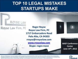 TOP 10 LEGAL MISTAKES
                                   STARTUPS MAKE



                                                                            Roger Royse
                                                                        Royse Law Firm, PC
                                                                     1717 Embarcadero Road
                                                                        Palo Alto, CA 94303
                                                                      rroyse@rroyselaw.com
                                                                       www.rroyselaw.com                                                                               BASF Conference
                                                                         Skype: roger.royse                                                                                Center
                                                                                                                                                                        June 14th, 2012


IRS Circular 230 Disclosure: To ensure compliance with the requirements imposed by the IRS, we inform you that any tax advice contained in this communication,
including any attachment to this communication, is not intended or written to be used, and cannot be used, by any taxpayer for the purpose of (1) avoiding penalties
under the Internal Revenue Code or (2) promoting, marketing or recommending to any other person any transaction or matter addressed herein.
 
