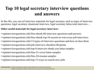 Top 10 legal secretary interview questions
and answers
In this file, you can ref interview materials for legal secretary such as types of interview
questions, legal secretary situational interview, legal secretary behavioral interview…
Other useful materials for legal secretary interview:
• topinterviewquestions.info/free-ebook-80-interview-questions-and-answers
• topinterviewquestions.info/free-ebook-top-18-secrets-to-win-every-job-interviews
• topinterviewquestions.info/13-types-of-interview-questions-and-how-to-face-them
• topinterviewquestions.info/job-interview-checklist-40-points
• topinterviewquestions.info/top-8-interview-thank-you-letter-samples
• topinterviewquestions.info/free-21-cover-letter-samples
• topinterviewquestions.info/free-24-resume-samples
• topinterviewquestions.info/top-15-ways-to-search-new-jobs
Useful materials: • topinterviewquestions.info/free-ebook-80-interview-questions-and-answers
• topinterviewquestions.info/free-ebook-top-18-secrets-to-win-every-job-interviews
 