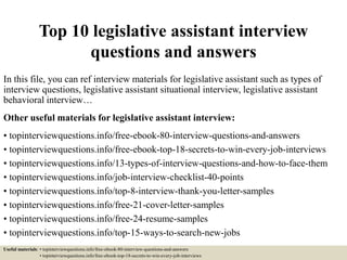 Top 10 legislative assistant interview
questions and answers
In this file, you can ref interview materials for legislative assistant such as types of
interview questions, legislative assistant situational interview, legislative assistant
behavioral interview…
Other useful materials for legislative assistant interview:
• topinterviewquestions.info/free-ebook-80-interview-questions-and-answers
• topinterviewquestions.info/free-ebook-top-18-secrets-to-win-every-job-interviews
• topinterviewquestions.info/13-types-of-interview-questions-and-how-to-face-them
• topinterviewquestions.info/job-interview-checklist-40-points
• topinterviewquestions.info/top-8-interview-thank-you-letter-samples
• topinterviewquestions.info/free-21-cover-letter-samples
• topinterviewquestions.info/free-24-resume-samples
• topinterviewquestions.info/top-15-ways-to-search-new-jobs
Useful materials: • topinterviewquestions.info/free-ebook-80-interview-questions-and-answers
• topinterviewquestions.info/free-ebook-top-18-secrets-to-win-every-job-interviews
 