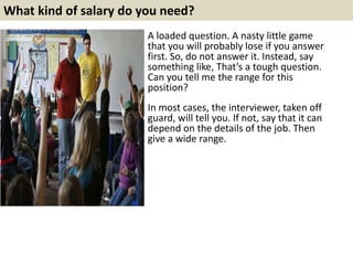 What kind of salary do you need?
A loaded question. A nasty little game
that you will probably lose if you answer
first. So, do not answer it. Instead, say
something like, That’s a tough question.
Can you tell me the range for this
position?
In most cases, the interviewer, taken off
guard, will tell you. If not, say that it can
depend on the details of the job. Then
give a wide range.
 