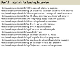Useful materials for lending interview
• topinterviewquestions.info/440-behavioral-interview-questions
• topinterviewquestions.info/top-36-situational-interview-questions-with-answers
• topinterviewquestions.info/95-management-interview-questions-with-answers
• topinterviewquestions.info/top-30-phone-interview-questions-with-answers
• topinterviewquestions.info/290-competency-based-interview-questions
• topinterviewquestions.info/45-internship-interview-questions
• topinterviewquestions.info/top-free-14-cover-letter-samples
• topinterviewquestions.info/top-free-16-resume-sample
• topinterviewquestions.info/top-15-ways-to-search-new-jobs
• topinterviewquestions.info/second-interview
• topinterviewquestions.info/job-interview-checklist-40-points
• topinterviewquestions.info/top-15-tips-for-interview-preparation
• topinterviewquestions.info/top-questions-to-ask-employer-during-interview
• topinterviewquestions.info/top-58-interview-written-test-examples
• topinterviewquestions.info/top-38-job-interview-best-best-practices
 