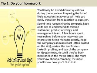 Tip 1: Do your homework
You'll likely be asked difficult questions
during the interview. Preparing the list of
likely questions in advance will help you
easily transition from question to question.
Spend time researching the company. Look
at its site to understand its mission
statement, product offerings, and
management team. A few hours spent
researching before your interview can
impress the hiring manager greatly. Read
the company's annual report (often posted
on the site), review the employee's
LinkedIn profiles, and search the company
on Google News, to see if they've been
mentioned in the media lately. The more
you know about a company, the more
you'll know how you'll fit in to it.
 