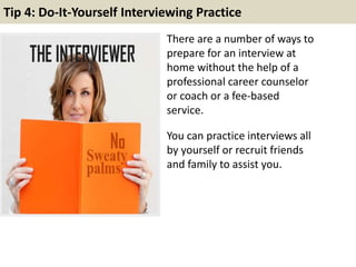 Tip 4: Do-It-Yourself Interviewing Practice
There are a number of ways to
prepare for an interview at
home without the help of a
professional career counselor
or coach or a fee-based
service.
You can practice interviews all
by yourself or recruit friends
and family to assist you.
 