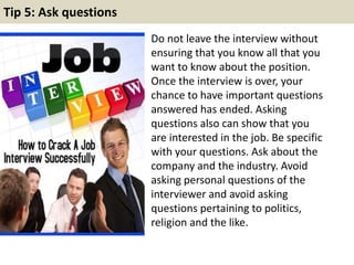 Tip 5: Ask questions
Do not leave the interview without
ensuring that you know all that you
want to know about the position.
Once the interview is over, your
chance to have important questions
answered has ended. Asking
questions also can show that you
are interested in the job. Be specific
with your questions. Ask about the
company and the industry. Avoid
asking personal questions of the
interviewer and avoid asking
questions pertaining to politics,
religion and the like.
 