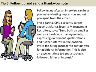 Tip 6: Follow up and send a thank-you note
Following up after an interview can help
you make a lasting impression and set
you apart from the crowd.
Philip Farina, CPP, a security career
expert at Manta Security Management
Recruiters, says: "Send both an email as
well as a hard-copy thank-you note,
expressing excitement, qualifications
and further interest in the position.
Invite the hiring manager to contact you
for additional information. This is also
an excellent time to send a strategic
follow-up letter of interest."
 