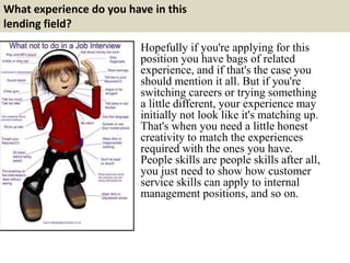 What experience do you have in this
lending field?
Hopefully if you're applying for this
position you have bags of related
experience, and if that's the case you
should mention it all. But if you're
switching careers or trying something
a little different, your experience may
initially not look like it's matching up.
That's when you need a little honest
creativity to match the experiences
required with the ones you have.
People skills are people skills after all,
you just need to show how customer
service skills can apply to internal
management positions, and so on.
 