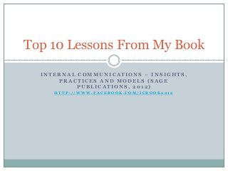 Top 10 Lessons From My Book

  INTERNAL COMMUNICATIONS – INSIGHTS,
      PRACTICES AND MODELS (SAGE
           PUBLICATIONS, 2012)
     HTTP://WWW.FACEBOOK.COM/ICBOOK2012
 