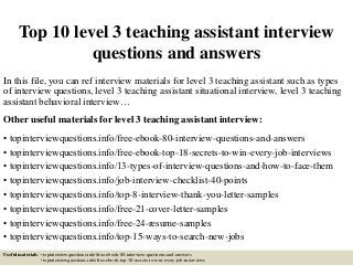 Top 10 level 3 teaching assistant interview
questions and answers
In this file, you can ref interview materials for level 3 teaching assistant such as types
of interview questions, level 3 teaching assistant situational interview, level 3 teaching
assistant behavioral interview…
Other useful materials for level 3 teaching assistant interview:
• topinterviewquestions.info/free-ebook-80-interview-questions-and-answers
• topinterviewquestions.info/free-ebook-top-18-secrets-to-win-every-job-interviews
• topinterviewquestions.info/13-types-of-interview-questions-and-how-to-face-them
• topinterviewquestions.info/job-interview-checklist-40-points
• topinterviewquestions.info/top-8-interview-thank-you-letter-samples
• topinterviewquestions.info/free-21-cover-letter-samples
• topinterviewquestions.info/free-24-resume-samples
• topinterviewquestions.info/top-15-ways-to-search-new-jobs
Useful materials: • topinterviewquestions.info/free-ebook-80-interview-questions-and-answers
• topinterviewquestions.info/free-ebook-top-18-secrets-to-win-every-job-interviews
 