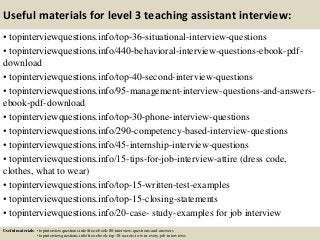 Useful materials for level 3 teaching assistant interview:
• topinterviewquestions.info/top-36-situational-interview-questions
• topinterviewquestions.info/440-behavioral-interview-questions-ebook-pdf-
download
• topinterviewquestions.info/top-40-second-interview-questions
• topinterviewquestions.info/95-management-interview-questions-and-answers-
ebook-pdf-download
• topinterviewquestions.info/top-30-phone-interview-questions
• topinterviewquestions.info/290-competency-based-interview-questions
• topinterviewquestions.info/45-internship-interview-questions
• topinterviewquestions.info/15-tips-for-job-interview-attire (dress code,
clothes, what to wear)
• topinterviewquestions.info/top-15-written-test-examples
• topinterviewquestions.info/top-15-closing-statements
• topinterviewquestions.info/20-case- study-examples for job interview
Useful materials: • topinterviewquestions.info/free-ebook-80-interview-questions-and-answers
• topinterviewquestions.info/free-ebook-top-18-secrets-to-win-every-job-interviews
 