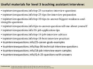 Useful materials for level 3 teaching assistant interview:
• topinterviewquestions.info/top-25-scenarios-interview-questions
• topinterviewquestions.info/top-25-tips-for-interview-preparation
• topinterviewquestions.info/top-10-tips-to-answer-biggest-weakness-and-
strengths-questions
• topinterviewquestions.info/tips-to-answer-question-tell-me-about-yourself
• topinterviewquestions.info/16-job-application-tips
• topinterviewquestions.info/top-14-job-interview-advices
• topinterviewquestions.info/top-18-best-interview-practices
• topinterviewquestions.info/25-career-goals-examples
• topinterviewquestions.info/top-36-technical-interview-questions
• topinterviewquestions.info/18-job-interview-exam-samples
• topinterviewquestions.info/Q-A-25-questions-with-answers
Useful materials: • topinterviewquestions.info/free-ebook-80-interview-questions-and-answers
• topinterviewquestions.info/free-ebook-top-18-secrets-to-win-every-job-interviews
 