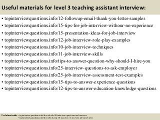 Useful materials for level 3 teaching assistant interview:
• topinterviewquestions.info/12-followup-email-thank-you-letter-samples
• topinterviewquestions.info/15-tips-for-job-interview-withour-no-experience
• topinterviewquestions.info/15-presentation-ideas-for-job-interview
• topinterviewquestions.info/12-job-interview-role-play-examples
• topinterviewquestions.info/10-job-interview-techniques
• topinterviewquestions.info/11-job-interview-skills
• topinterviewquestions.info/tips-to-answer-question-why-should-I-hire-you
• topinterviewquestions.info/25-interview-questions-to-ask-employer
• topinterviewquestions.info/25-job-interview-assessment-test-examples
• topinterviewquestions.info/15-tips-to-answer-experience-questions
• topinterviewquestions.info/12-tips-to-answer-education-knowledge-questions
Useful materials: • topinterviewquestions.info/free-ebook-80-interview-questions-and-answers
• topinterviewquestions.info/free-ebook-top-18-secrets-to-win-every-job-interviews
 