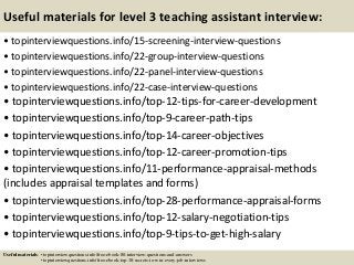 Useful materials for level 3 teaching assistant interview:
• topinterviewquestions.info/15-screening-interview-questions
• topinterviewquestions.info/22-group-interview-questions
• topinterviewquestions.info/22-panel-interview-questions
• topinterviewquestions.info/22-case-interview-questions
• topinterviewquestions.info/top-12-tips-for-career-development
• topinterviewquestions.info/top-9-career-path-tips
• topinterviewquestions.info/top-14-career-objectives
• topinterviewquestions.info/top-12-career-promotion-tips
• topinterviewquestions.info/11-performance-appraisal-methods
(includes appraisal templates and forms)
• topinterviewquestions.info/top-28-performance-appraisal-forms
• topinterviewquestions.info/top-12-salary-negotiation-tips
• topinterviewquestions.info/top-9-tips-to-get-high-salary
Useful materials: • topinterviewquestions.info/free-ebook-80-interview-questions-and-answers
• topinterviewquestions.info/free-ebook-top-18-secrets-to-win-every-job-interviews
 