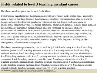 Fields related to level 3 teaching assistant career:
The above job description can be used for fields as:
Construction, manufacturing, healthcare, non profit, advertising, agile, architecture, automotive,
agency, budget, building, business development, consulting, communication, clinical research,
design, software development, product development, interior design, web development,
engineering, education, events, electrical, exhibition, energy, ngo, finance, fashion, green card, oil
gas, hospital, it, marketing, media, mining, nhs, non technical, oil and gas, offshore,
pharmaceutical, real estate, retail, research, human resources, telecommunications, technology,
technical, senior, digital, software, web, clinical, hr, infrastructure, business, erp, creative, ict,
hvac, sales, quality management, uk, implementation, network, operations, architectural,
environmental, crm, website, interactive, security, supply chain, logistics, training, project
management, administrative management…
The above interview questions also can be used for job title levels: entry level level 3 teaching
assistant, junior level 3 teaching assistant, senior level 3 teaching assistant, level 3 teaching
assistant assistant, level 3 teaching assistant associate, level 3 teaching assistant administrator,
level 3 teaching assistant clerk, level 3 teaching assistant coordinator, level 3 teaching assistant
consultant, level 3 teaching assistant controller, level 3 teaching assistant director, level 3
teaching assistant engineer, level 3 teaching assistant executive, level 3 teaching assistant leader,
level 3 teaching assistant manager, level 3 teaching assistant officer, level 3 teaching assistant
specialist, level 3 teaching assistant supervisor, VP level 3 teaching assistant…
Useful materials: • topinterviewquestions.info/free-ebook-80-interview-questions-and-answers
• topinterviewquestions.info/free-ebook-top-18-secrets-to-win-every-job-interviews
 